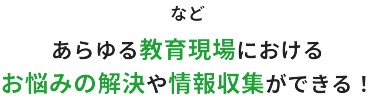 などあらゆる教育現場におけるお悩みの解決や情報収集ができる！