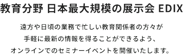 教育分野日本最大規模の展示会EDIX　遠方や日頃の業務で忙しい教育関係者の方々が手軽に最新の情報を得ることができるよう、オンラインでのセミナーイベントを開催いたします。