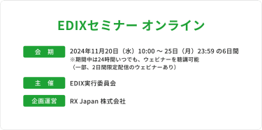 展示会名：EDIXセミナーオンライン　会期：2024年11月20日水曜日10時～25日月曜日23時59分までの6日間　※期間中は24時間いつでも、ウェビナーを聴講可能（一部、2日間限定配信のウェビナーあり）　主催：EDIX実行委員会　企画運営：RX Japan株式会社