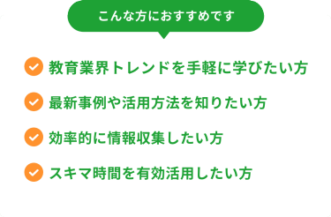 こんな方におすすめです　・教育業界のトレンドを手軽に学びたい方・最新事例や活用方法を知りたい方・効率的に情報収集したい方・スキマ時間を有効活用したい方