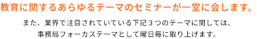 教育に関するあらゆるテーマのセミナーが一堂に会します。　また、業界で注目されている下記3つのテーマに関しては、事務局フォーカステーマとして曜日毎に取り上げます。